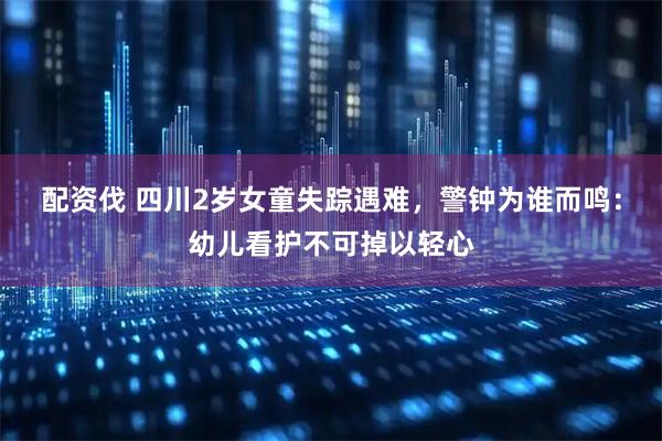 配资伐 四川2岁女童失踪遇难，警钟为谁而鸣：幼儿看护不可掉以轻心