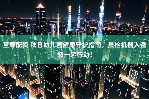 至尊配资 秋日幼儿园健康守护指南，晨检机器人邀您一起行动！