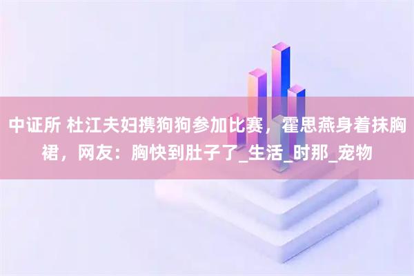 中证所 杜江夫妇携狗狗参加比赛，霍思燕身着抹胸裙，网友：胸快到肚子了_生活_时那_宠物