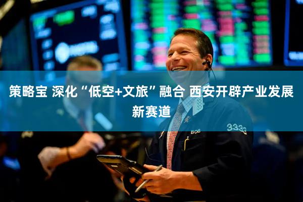 策略宝 深化“低空+文旅”融合 西安开辟产业发展新赛道