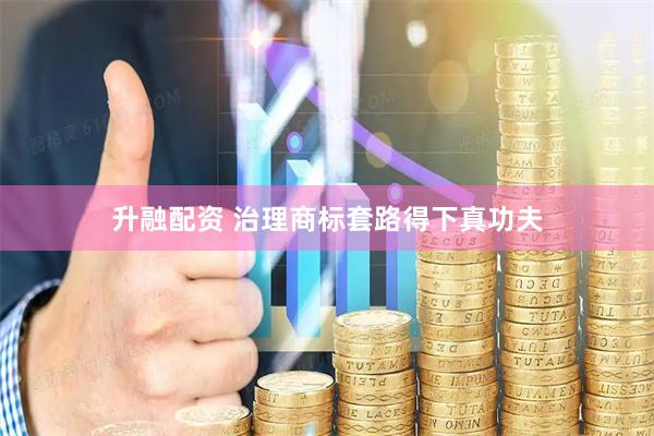 升融配资 治理商标套路得下真功夫