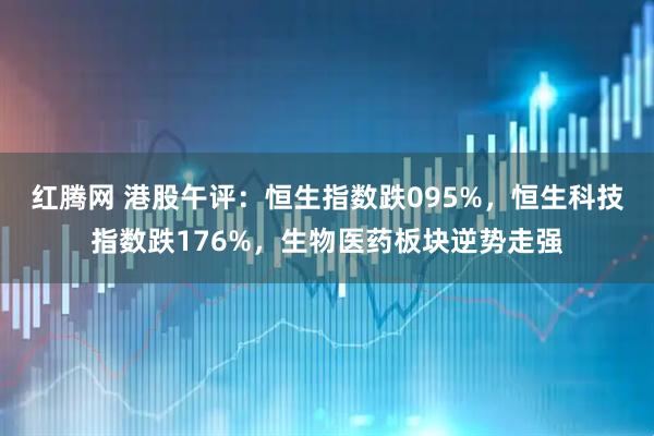 红腾网 港股午评：恒生指数跌095%，恒生科技指数跌176%，生物医药板块逆势走强