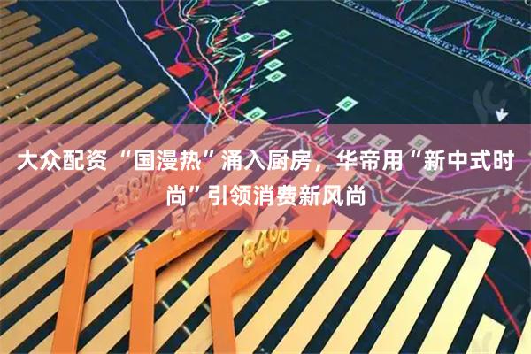 大众配资 “国漫热”涌入厨房，华帝用“新中式时尚”引领消费新风尚