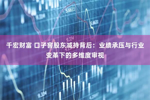 千宏财富 口子窖股东减持背后：业绩承压与行业变革下的多维度审视