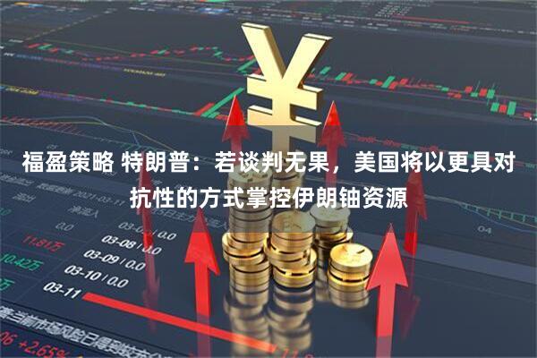 福盈策略 特朗普：若谈判无果，美国将以更具对抗性的方式掌控伊朗铀资源