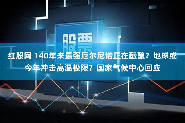 红股网 140年来最强厄尔尼诺正在酝酿？地球或今年冲击高温极限？国家气候中心回应