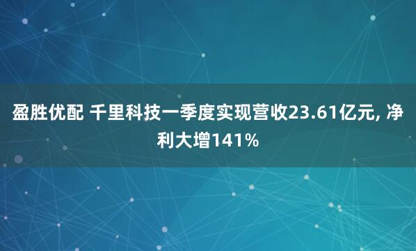 盈胜优配 千里科技一季度实现营收23.61亿元, 净利大增141%