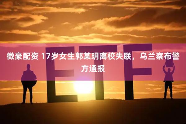 微豪配资 17岁女生郭某玥离校失联，乌兰察布警方通报