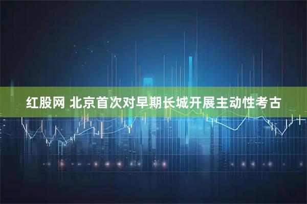 红股网 北京首次对早期长城开展主动性考古