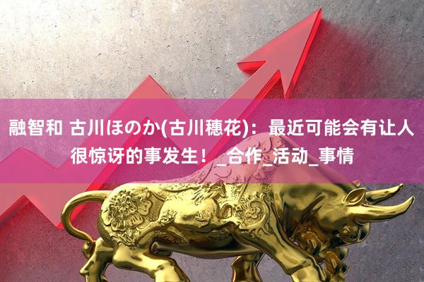 融智和 古川ほのか(古川穗花)：最近可能会有让人很惊讶的事发生！_合作_活动_事情