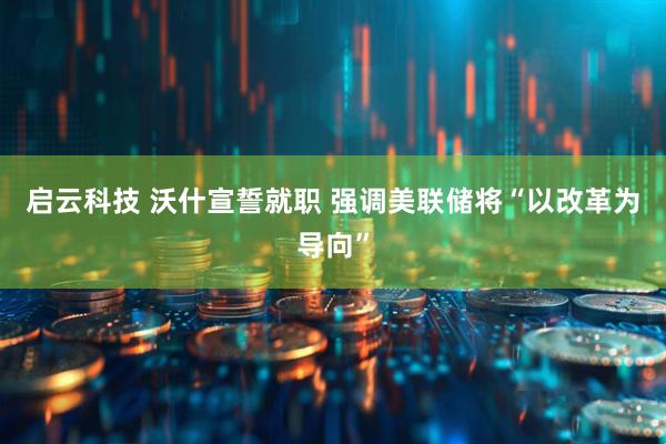 启云科技 沃什宣誓就职 强调美联储将“以改革为导向”