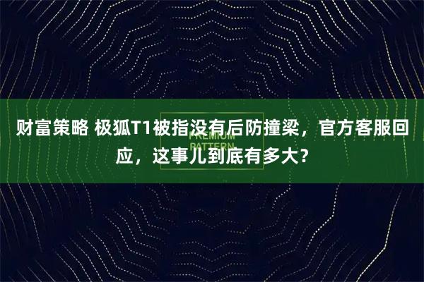 财富策略 极狐T1被指没有后防撞梁，官方客服回应，这事儿到底有多大？