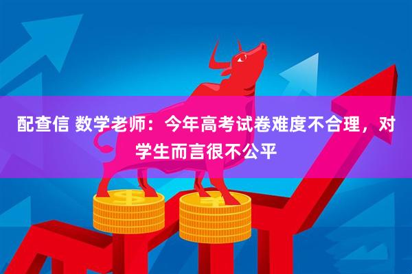 配查信 数学老师：今年高考试卷难度不合理，对学生而言很不公平