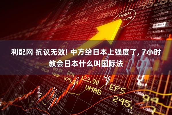 利配网 抗议无效! 中方给日本上强度了, 7小时教会日本什么叫国际法