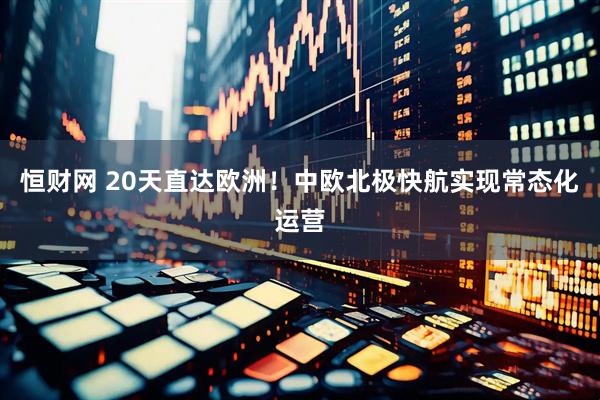 恒财网 20天直达欧洲！中欧北极快航实现常态化运营