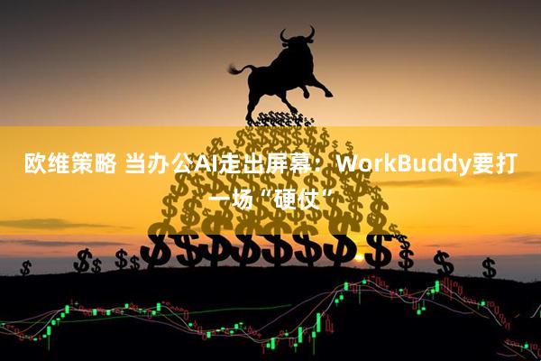 欧维策略 当办公AI走出屏幕:WorkBuddy要打一场“硬仗”