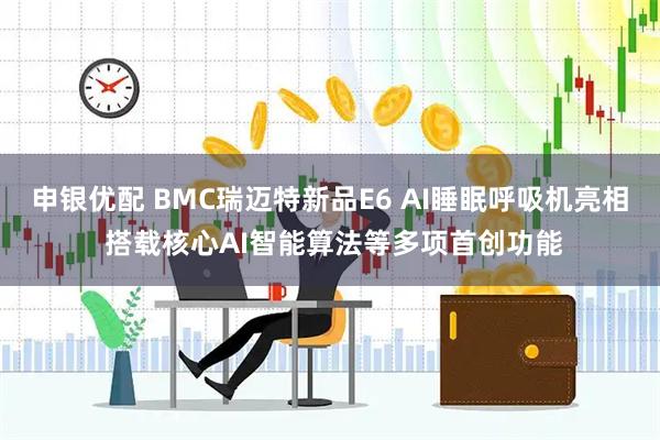 申银优配 BMC瑞迈特新品E6 AI睡眠呼吸机亮相 搭载核心AI智能算法等多项首创功能